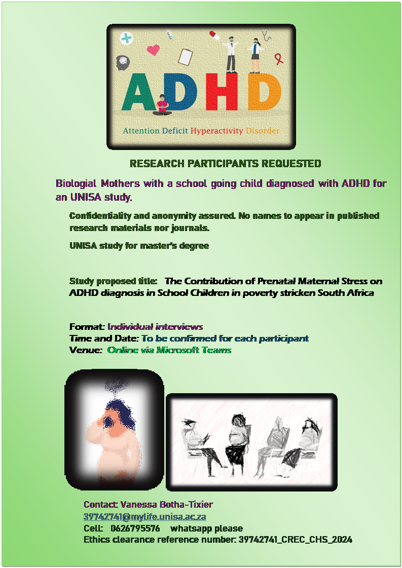 Text Box:  
RESEARCH PARTICIPANTS REQUESTED 
Biologial Mothers with a school going child diagnosed with ADHD for an UNISA study. 
Confidentiality and anonymity assured. No names to appear in published research materials nor journals.
UNISA study for master�s degree

Study proposed title:   The Contribution of Prenatal Maternal Stress on ADHD diagnosis in School Children in poverty stricken South Africa

Format: Individual interviews 
Time and Date: To be confirmed for each participant
Venue:  Online via Microsoft Teams

  
Contact: Vanessa Botha-Tixier 
39742741@mylife.unisa.ac.za
Cell:   0626795576    whatsapp please   
Ethics clearance reference number: 39742741_CREC_CHS_2024


